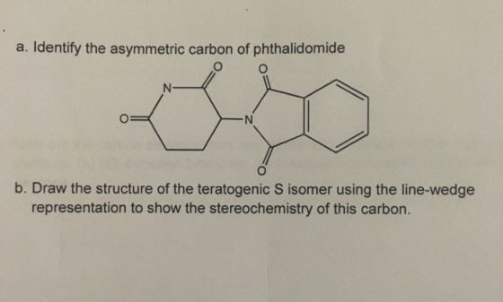 a. Identify the asymmetric carbon of phthalidomide b. Draw the structure of the teratogenic S isomer using the line-wedge representation to show the stereochemistry of this carbon