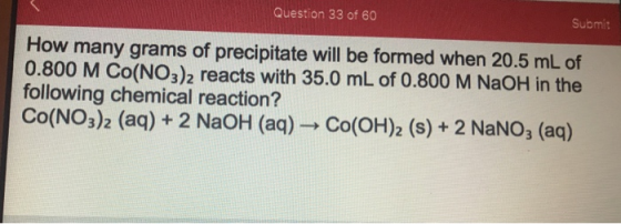 Question 33 of 60 Submit How many grams of precipitate will be formed when 20.5 mL of 0.800 M CO(NO3)2 reacts with 35.0 mL of