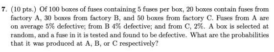 7. (10 pts.) Of 100 boxes of fuses containing 5 fuses per box, 20 boxes contain fuses from factory A, 30 boxes from factory B, and 50 boxes from factory C. Fuses from A are on average 5% detective; from B 4% defective, and from C, 2%. A box is selected at random, and a fuse in it is tested and found to be defective. What are the probabilities that it was produced at A, B, or C respectively?