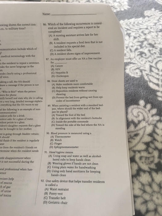 Name: owing shows the correct con-86. Which of the following occurrences is consid. m. to military time ered an incident and requires a report to be (A) A nursing assistant arrives late for her shift. (B) A resident requests a food item that is not mmunication include which of medical terminology with the s the resident to repeat a sentence included in his special diet. (C) A resident falls (D) A resident shows signs of improvement 87. An employer must offer an NA a free vaccine for (A) Cancer eaks the same language as the (C) Hepatitis IB (D) Chickenpox eaks clearly using a professional of voice. aking a call, the NA should 88. Draw sheets are used to (A) Make residents more comfortable (B) Help keep residents warm (C) Reposition residents without causing eave a message if the person is not Who is this? when the person (D) Prevent the bed from getting wet from epi tify herself and state why she is calling ve a very long, detailed message explain- everything that the NA wants to say sodes of incontinence 89. When assisting a resident with a standard bed- pan, where should the wider end of the bed- pan be placed? (A) Toward the foot of the bed (B) In alignment with the residents buttocks C) Inside the portable commode (D) Toward the side of the bed where the NA is of the following is an example of non- sident yells for a drink sident asks for a glass of water sident points to a glass idents daughter requests that a glass ter be brought to her mother nt is going through bladder retrain 90. Blood pressure is measured using a d fluids if the resident is regularly ce from the residents friends on A) Thermometer (B) Watch (C) Finger (D) Sphygmomanometer termine when the resident needs 91. Hand hygiene means (A) Using soap and water as well as alcohol- ntle disappointment when r is not successful during the based rubs to keep hands clean (B) Wearing gloves if hands are not clean (D) Using only hand sanitizers for keeping 92. One safety device that helps transfer residents (C) Using plain water for handwashing and professional when han- ence rcises of mucus h of gas of urine of toxins hands clean (A) Waist restraint (B) Posey vest (C) Transfer belt (D) Geriatric chair