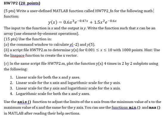 HW7P2 (20 points) (5 pts) Write a user-defined MATLAB function called HW7P2_fn for the following math function 3 o-0.47x The input to the function is x and the output is y. Write the function such that x can be an array (use element-by-element operations) (15 pts) Use the function in (a) the command window to calculate y(-2) and y(5) (b) a script file HW7P2.m to determine y(x) for 0.001 Sx S 10 with 1000 points. Hint: Use the linspace function to create the x vector (c) In the same script file HW7P2.m, plot the function v(x) 4 times in 2 by 2 subplots using the following 1. 2. 3. 4. Linear scale for both the x and y axes Linear scale for the x axis and logarithmic scale for the y axis Linear scale for the y axis and logarithmic scale for the x axis Logarithmic scale for both the x and y axes Use the axis () function to adjust the limits of the x axis from the minimum value of x to the maximum value of x and the same for the y axis. You can use the functions min () andmax () in MATLAB after reading their help sections