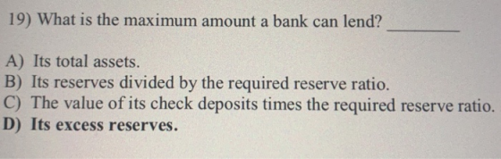19) What is the maximum amount a bank can lend? A) Its total assets. B) Its reserves divided by the required reserve ratio. C