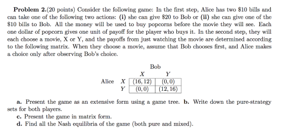 Problem 2.(20 points) Consider the following game: In the first step, Alice has two $10 bills and can take one of the following two actions: (i) she can give S20 to Bob or (ii) she can give one of the S10 bills to Bob. All the money will be used to buy popcorns before the movie they will see. Each one dollar of popcorn gives one unit of payoff for the player who buys it. In the second step, they will each choose a movie, X or Y, and the payoffs from just watching the movie are determined according to the following matrix. When they choose a movie, assume that Bob chooses first, and Alice makes a choice only after observing Bobs choice. Vuand the payoffs from just Bob Alice X (16,12)(0, 0) Y(0,0) (12, 16) a. Present the game as an extensive form using a game tree. b. Write down the pure-strategy sets for both players. c. Present the game in matrix form d. Find all the Nash equilibria of the game (both pure and mixed).