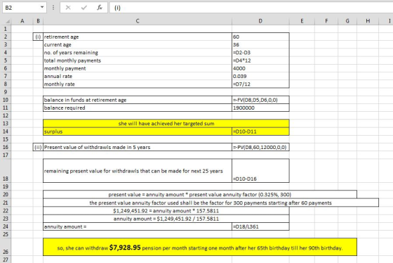B2 (i) retirement age 36 D2-D3 D4 12 current age no. of years remaining total monthly payments monthly payment annual rate monthly rate 0.039 D7/12 10 balance in funds at retirement age balance required -FV(D8,D5,D6,0,0) 1900000 12 13 14 15 16 17 she will have achieved her targeted sum surplus D10-D11 (ii) Present value of withdrawls made in 5 years -PV(D8,60,12000,0,0) remaining present value for withdrawls that can be made for next 25 years 18 19 20 21 -D10-D16 present value-annuity amount * present value annuity factor (0.325%, 300) the present value annuity factor used shall be the factor for 300 payments starting after 60 payments $1,249,451.92 annuity amount 157.5811 annuity amount $1,249,451.92 /157.5811 23 24 25 annuity amount- D18/L361 so, she can withdraw $7,928.95 pension per month starting one month after her 65th birthday till her 90th birthday 26