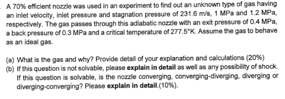 A 70% efficient nozzle was used in an experiment to find out an unknown type of gas having an inlet velocity, inlet pressure and stagnation pressure of 231.6 m/s, 1 MPa and 1.2 MPa, respectively. The gas passes through this adiabatic nozzle with an exit pressure of 0.4 MPa, a back pressure of 0.3 MPa and a critical temperature of 277.5°K. Assume the gas to behave as an ideal gas. (a) What is the gas and why? Provide detail of your explanation and calculations (20%) (b) If this question is not solvable, please explain in detail as well as any possibility of shock. If this question is solvable, is the nozzle converging, converging-diverging, diverging or diverging-converging? Please explain in detail.(10%).