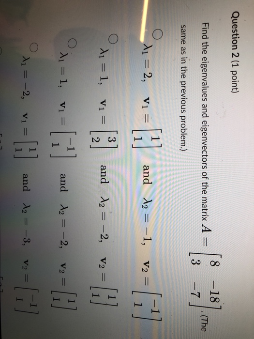 Question 2 (1 point) 8 -18 Find the eigenvalues and eigenvectors of the matrix A = 18] (The 3 -7 same as in the previous prob