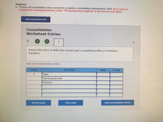 Required: a Prepare all consolidation entries needed to complete a consolidation worksheet for 20X8. (If no entry is required for a transactionlevent, select No journal entry required in the first account field.) view transaction list Consolidation Worksheet Entries Record the entry to defer the current years unrealized profits on inventory transfers. Note: Enter debits before credits. Entry Accounts DebitCredit Sales ost of goods sold nventory Record entry Clear entry view consolidation entries