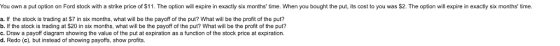 You own a put option on Ford stock with a strike price of $11. The option will expire in exactly six months time. When you bought the put, its oost to you was $2. The option will expire in exactly six months time. a. If the stock is trading at $7 in six months, what will be the payoff of the put? What will be the profit of the put? b. If the stock is trading at $20 in six months, what will be the payoff of the put? What will be the profit of the put? c. Draw a payoff diagram showing the value of the put at expiration as a function of the stock price at expiration. d. Redo (c), but instead of showing payoffs, show profits.