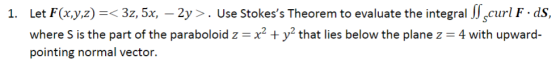 1. Let F(x,y,z) =< 32, 5x, – 2y >. Use Stokess Theorem to evaluate the integral Scurl F.ds, where S is the part of the parab