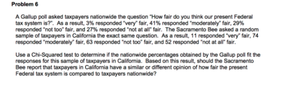 Problem 6 A Gallup poll asked taxpayers nationwide the question How fair do you think our present Federal tax system is? As a result, 3% responded very fair, 41% responded moderately fair, 29% responded not too fair, and 27% responded not at all-fair. The Sacramento Bee asked a random sample of taxpayers in California the exact same question. As a result, 11 responded very fair, 74 responded moderately fair, 63 responded not too fair, and 52 responded not at all fair. Use a Chi-Squared test to determine if the nationwide percentages obtained by the Gallup poll fit the responses for this sample of taxpayers in California. Based on this result, should the Sacramento Bee report that taxpayers in California have a similar or different opinion of how fair the present Federal tax system is compared to taxpayers nationwide?