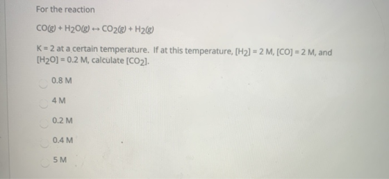 For the reaction CO(g) + H2O(g) + CO2(g) + H2(g) K = 2 at a certain temperature. If at this temperature, [H2) = 2 M, [CO] = 2