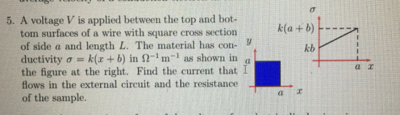 5. A voltage V is applied between the top and bot-t k(a tom surfaces of a wire with square cross section of side a and length L. The material has con- ductivity ơ-k(x + b) in S -i m-1 as shown in the figure at the right. Find the current that I flows in the external circuit and the resistance of the sample. kb dl
