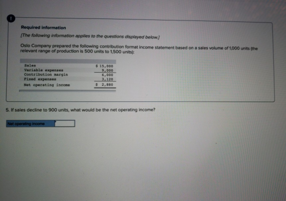 Required information [The following information applies to the questions displayed below] Oslo Company prepared the following contribution format income statement based on a sales volume of 1,000 units (the relevant range of production is 500 units to 1,500 units): Sales Variable expenses Contribution margin Pixed expenses Net operating income s 15,000 9,000 6,000 3,120 2,880 5. If sales decline to 900 units, what would be the net operating income?