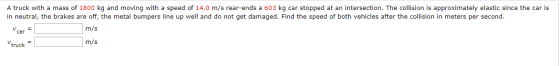 A truck with a mass of 1800 kg and moving with a speed of 14.0 m/s rear-ends a 603 kg car stopped at an intersection. The col
