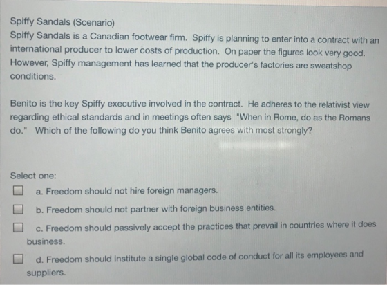 Spiffy Sandals (Scenario) Spiffy Sandals is a Canadian footwear firm. Spiffy is planning to enter into a contract with an international producer to lower costs of production. On paper the figures look very good. However, Spiffy management has learned that the producers factories are sweatshop conditions Benito is the key Spiffy executive involved in the contract. He adheres to the relativist view regarding ethical standards and in meetings often says When in Rome, do as the Romans do. Which of the following do you think Benito agrees with most strongly? Select one: a. Freedom should not hire foreign managers. b. Freedom should not partner with foreign business entities. c.Freedom should passively accept the practices that prevail in countries where it does business d. Freedom should institute a single global code of conduct for all ts employees and suppliers