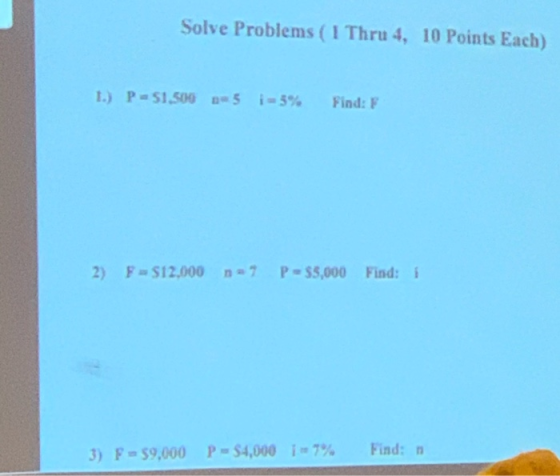 Solve Problems ( I Thru 4, 10 Points Each) 1.) P-51.506 25 i-5% Find: F 2) F = $12,000 n7 P = 55,000 Find: 1 3) F = 59,000 P