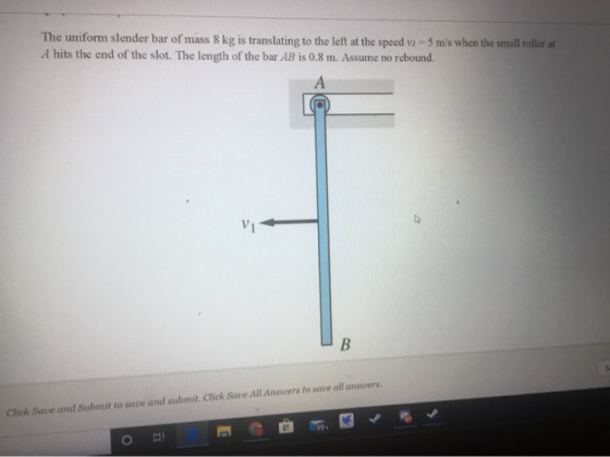 The uniform slender bar of mass 8 kg is translating to the left at the speed vi = 5 m/s when the small roller at A hits the e