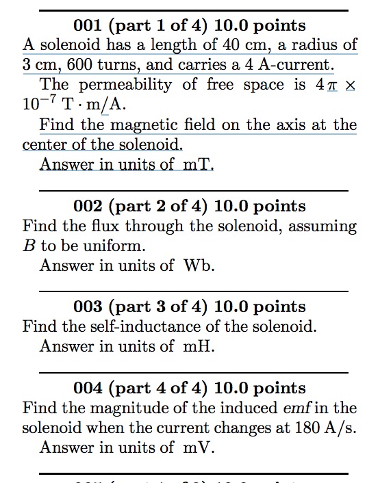 001 (part 1 of 4) 10.0 points A solenoid has a length of 40 cm, a radius of 3 cm, 600 turns, and carries a 4 A-current. 10-7T-m/A center of the solenoid. The permeability of free space is 4 π X Find the magnetic field on the axis at the Answer in units of mT. 002 (part 2 of 4) 10.0 points Find the flux through the solenoid, assuming B to be uniform, Answer in units ofWb. 003 (part 3 of 4) 10.0 points Find the self-inductance of the solenoid. Answer in units of mH 004 (part 4 of 4) 10.0 points Find the magnitude of the induced emf in the solenoid when the current changes at 180 A/s. Answer in units ofmV
