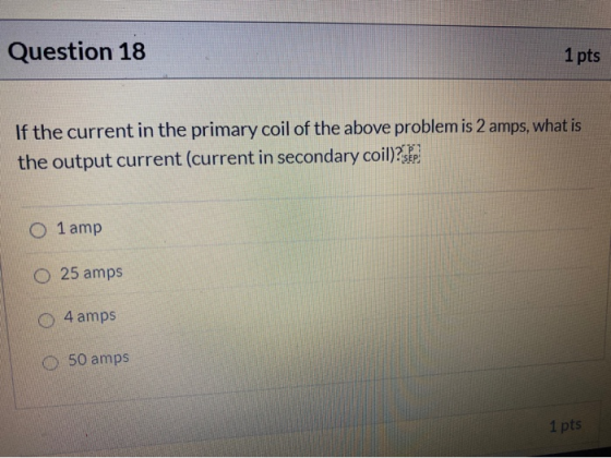 Question 18 1 pts If the current in the primary coil of the above problem is 2 amps, what is the output current (current in s