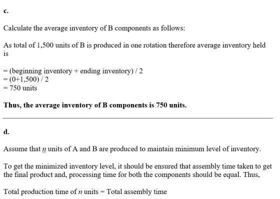 C. Calculate the average inventory of B components as follows: As total of 1,500 units of B is produced in one rotation therefore average inventory held 1S (beginning inventory + ending inventory) /2 (0+1,500)/2 - 750 units Thus, the average inventory of B components is 750 units. d. Assume that n units of A and B are produced to maintain minimum level of inventorv To get the minimized inventory level, it should be ensured that assembly time taken to get the final product and, processing time for both the components should be equal. Thus, Total production time of n units-Total assembly time