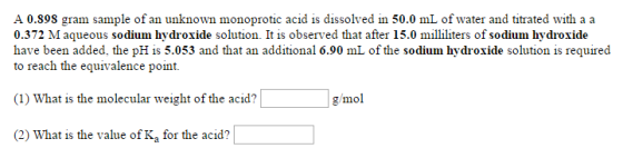 A 0.Sos gram sample of an unknown monoprotic acid is dissolved in 50.0 mL of water and titrated with a a 0.372 M aqueous sodium hydroxide solution. It is observed that after 15.0 milliliters of sodium hydroxide have been added, the pH is 5.053 and that an additional 6.90 mL of the sodium hydroxide solution is required to reach the equivalence point. (1) What is the molecular weight of the acid? g/mol (2) What is the value of Ka for the acid?
