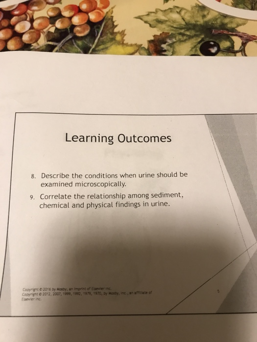 Learning Outcomes 8. Describe the conditions when urine should be examined microscopically. 9. Correlate the relationship among sediment, chemical and physical findings in urine. iron or Esener Coorrt C 2016 by Mosby, an Coprnt С 2012, 2007, 1999. 1992, Esevier in 97, 1970, by Maty, ie, an amate of