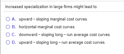 Increased specialization in large firms might lead to: O A. upward-sloping marginal cost curves. O B. horizontal marginal cos