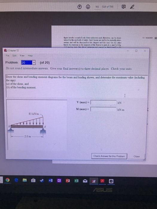 03 (520 of 735) Chapter 12 File Edit View Help Problem 20(ot 20) Do not round intermediate answers. Give your final answer(s) to three decimal places. Check your units Draw the shear and bending-moment diagrams for the beam and loading shown, and determine the maximum value (including the sign) (a) of the shear, and b) of the bending moment V (max)= kN M (max) - kN-m 85 kN/m 2.0 m Check Answer for this Problem Close