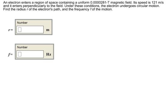 An electron enters a region of space containing a uniform 0.0000281-T magnetic field. Its speed is 121 m/s and it enters perpendicularly to the field. Under these conditions, the electron undergoes circular motion Find the radius r of the electrons path, and the frequency fof the motion. Number r- Number Hz f-