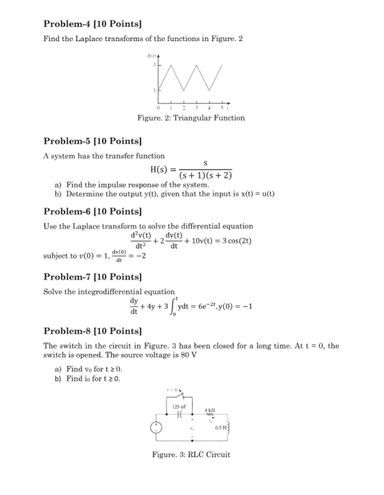 Problem-4 [10 Points] Find the Laplace transforms of the functions in Figure. 2 Figure. 2: Triangular Function Problem-5 [10 Pointsl A system has the transfer function h(s) = (s1)(s +2) a) Find the impulse response of the system b) Determine the output y(t), given that the input is x(t) u(t) Problem-6 [10 Pointsl Use the Laplace transform to solve the differential equation +22+10v(t) 3 cos(2t) dt2 dt subject to v(0)-1, dv(O) Problem-7 [10 Points] Solve the integrodifferential equation dt dt Problem-8 [10 Points] The switch in the circuit in Figure. 3 has been closed for a long time. At t 0, the switch is opened. The source voltage is 80 V a) Find vo for t 20 b) Find io for t 20 125 nF 0.5 H Figure. 3: RLC Circuit