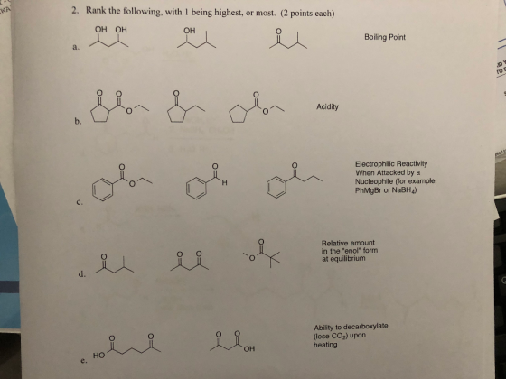 WA 2. Rank the following, with 1 being highest, or most. (2 points each) OH OH OH Boiling Point Acidity plodis » ?? o? ? Elo & Olor olo oh oh le e o he line Electrophilic Reactivity When Attacked by a Nucleophile (for example, PhMgBr or NaBH4) Relative amount in the eno[ form at equilibrium LiOH Ability to decarboxylate (lose CO2) upon heating e. /