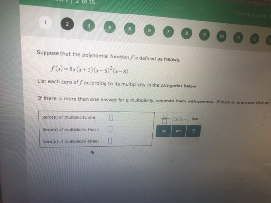 of 15 2 3 5 6 9 10 12 Suppose that the polynomial function f is defined as follows. s(x)-Sx (x+3)(x-6-8) List each zero of f according to its multiplicity in the categories below. If there is more than one answer for a mutiplicity, separate them with commas. If there is no answer click on Zero(s) of multiplicity one: Zero(s) of multiplicity two: Zero(s) of multiplicity three: