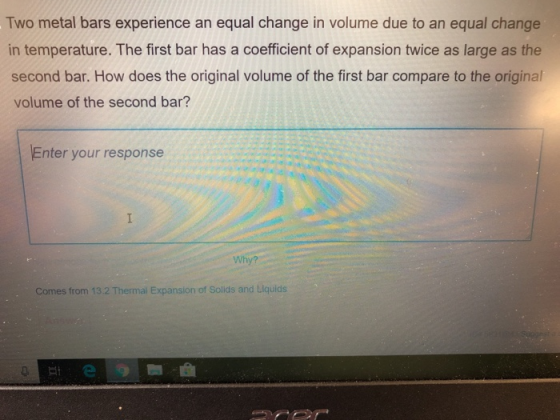 Two metal bars experience an equal change in volume due to an equal change in temperature. The first bar has a coefficient of expansion twice as large as the second bar. How does the original volume of the first bar compare to the original volume of the second bar? Enter your response Why? Comes from 13.2 Thermal Expansion of Solids and Liquids