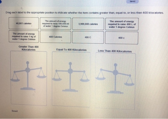 Saved Drag each label to the appropriate position to Iridicate whether the ltem contalns greater than, equal to, or less than 400 klocalories. The amount of energy required to raise 100,000 ml of water 1 degree Celsius The amount of energy required to raise 400 L of water 1 degree Celsius 40,001 calories 3,999,000 calories The amount of energy required to raise 1 kg of water 1 degree Celsius 400 Calories 400 C 400 с Greater Than 400 Kilocalories Equal To 400 Kilocalories Less Than 400 Kilocalories Reset