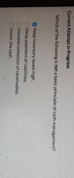 Current Attempt in Progress Which of the following is not a basic principle of cash management? Keep inventory levels high. D