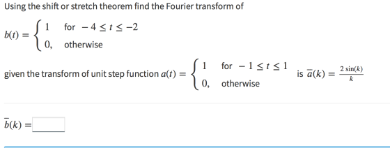 Using the shift or stretch theorem find the Fourier transform of 1 for – 4 <t< -2 b(t) = { 0, otherwise 1 for – 1 <t < 1 give