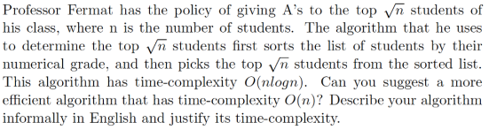 Professor Fermat has the policy of giving As to the top v/n students of his class, where n is to determine the top vVn students first sorts the list of students by their numerical grade, and then picks the top /n students from the sorted list This algorithm has time-complexity O(nlogn). Can you suggest a more efficient algorithm that has time-complexity O(n)? Describe your algorithm informally in English and justify its time-complexity. the number of students. The algorithm that he uses