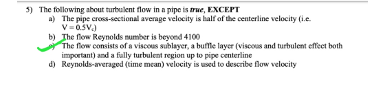 5) The following about turbulent flow in a pipe is true, EXCEPT a) The pipe cross-sectional average velocity is half of the c