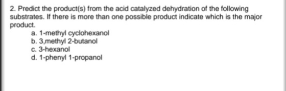 2. Predict the product(s) from the acid catalyzed dehydration of the following substrates. If there is more than one possible product indicate which is the major product. a. 1-methyl cyclohexanol b. 3,methyl 2-butanol c. 3-hexanol d. 1-phenyl 1-propano