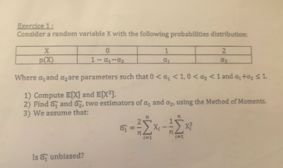 Exercice 1 Consider a random variable X with the following probabilities distribution: where α1 and α2 are parameters such that 0 < αι < 1,0 < α2 1 and α1taz 1. 1) Compute E[X] and E[X2]. 2) Find a. and az, two estimators of«, and α2, using the Method of Moments. 3)we assume that 22-1-12,xf 7t 6, t=1 is unbiased?