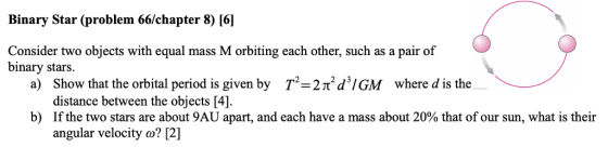 Binary Star (problem 66/chapter 8) [6] Consider two objects with equal mass M orbiting each other, such as a pair of binary stars. a) Show that the orbital period is given by T-2TtdIGM where d is the distance between the objects [4]. If the two stars are about 9AU apart, and each have a mass about 20% that of our sun, what is their angular velocity o? [2] b)
