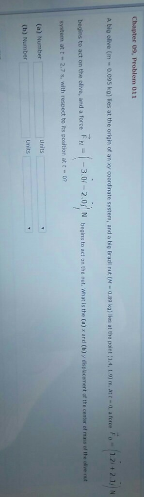 Chapter 09, Problem 011 A big olive (m-0.095 ko) lies at the origin of an xy coordinate system, and a big Brazil nut (M 0.89 ka) lies at the point (1.4, 1.0) m. Att o, a force Fo 1.212.1/ N begins to act on the olive, and a force F.02.0N begins to act on the nut. What is the (a) x and (b) y displacement of the center of mass of the olive-nut system at t 2.7 s, with respect to its position at t-07 (a) Number Units (b) Number Units
