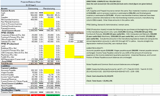 DIRECTIONS: COMPLETE ALL YELLOW CELLS Save the cash account for the end (the formula and a check figure are given below). Projected Balance Sheet Assets Current Assets Manufacturin ASSETS: A/R, Supplies and Prepaid Insurance remain the same. Raw materials inventory is estimated at $110,000, work-in-process inventory is estimated at $96,250, and finished goods inventory is estimated at $275,000. All prior merchandise inventory balances have been sold to customers (the balance in the merchandising inventory account, manufacturing column E10, is zero). Enter these amounts in the yellow cells. sourcin 1,901,749 #### AIR 564,000 #### 564,000 85.2% 26,000 09% 400,000 26,000 3.9% ory Raw Materials Inventory Work-in-Process Inventory Finished Goods Inventory Prepaid Insurance FotalLument Assets PP&E ISG&A) Computers & Network (5 yr. life) Furniture &Fitures (10 ur. life) Office Equipment [5 yr. life] Vehicles (5 yr. life) PP&E (Production) Land PP&E (Selling, General & Administrative ) remain same. 6,300 0.2% 2,898,049 #### 6,300 10% 596,300 90.1% PP&E (Production Assets) include the following new purchases at the beginning of the year in the manufacturing column only: Land, $125,000; Buildings, $750,000 (50 year life) Furniture & Fixtures, $15,000 (10 year useful life); CAD, Computers and Network, $50,000 (5 year useful life); Machinery, $350,000 (15 year useful life); and a Forklift, $75,000 (10 year useful life). Include the amounts in the manufacturing balance sheet and compute the DepreciatiTotal Deprec 25,000 3.8% 35,000 1.2% 35,000 5.3% 12,000 1.8% 65,000 2.2% 65,000 9.8% 5,000 13,000 23,900annual depreciation amounts in cells H22 through H27 in yellow. Assume straight-line depreciation method (Cost/Life), zero residual value Furniture & Fixtures (10 yr. life) CAD Computers, Network 〔5 yr. life) Machinery (15 yr. life) Forklift(10 yr. life) LIABILITIES & EQUITY: Accounts payable equals $130,000. Wages payable equals $48,000. Interest payable remains unchanged. Income Taxes Payable is done for you (25% of the amount of income tax expense on the income statement (quarterly payments). Unearned Revenue, and Current Portion of Notes Payable account balances are unchanged. atal PPSE Total Assets 65.300 2,2% 65,300 9.9% Notes Payable and Common Stock account balances are unchanged. Current Liabilities Accounts Payable Wages Payable Interest Payable Income Taes Payable Unearned Revenue Current Portion of LT Notes Payab Fatal Lurrent Liabdies Notes Payable CASH: Create the following formula for cell E7-C7 + (Task #1 is E23-Task #1 IS C23) 8,278 1.3% 111,736 16.9% 60,000 9.1. 17,393 2.6% 408,809#### 197,406 29.8% 282.341 35% 15,000 0.5% 8,278 0.3% 25,798 09% (E11+E12+E13-C10) (E22+E23+E24+E25+E26+E27-127) (C39 E39) Check: Cash should be $1,510,679 Check: Total Assets 53,961,196. 17,393 0.6% 1383 3491171946 177.1/2 otalLiabiities Stockholders Equit Common Stock 1,000,000 #### 1,000,000 151.1%