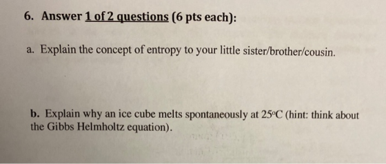 6. Answer 1 of 2 questions (6 pts each): a. Explain the concept of entropy to your little sister/brother/cousin. b. Explain w