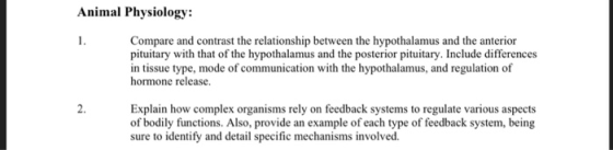 Animal Physiology: Compare and contrast the relationship between the hypothalamus and the anterior pituitary with that of the hypothalamus and the posterior pituitary. Include differences in tissue type, mode of communication with the hypothalamus, and regulation of hormone release. 2. Explain how complex organisms rely on feedback systems to regulate various aspects of bodily functions. Also, provide an example of each type of feedback system, being sure to identify and detail specific mechanisms involved.