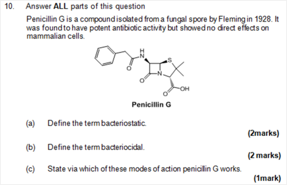 10 Answer ALL parts of this question Penicillin G is a compound isolated from a fungal spore by Fleming in 1928. lt was found to have potent antibiotic activity but showed no direct effects on mammalian cells. Penicillin G (a) Define the term bacteriostatic. (2marks) (b) Define the term bacteriocidal. (2 marks) (c) State via which of these modes of action penicillin G works. (1mark)