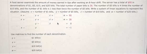 A food server examines the amount of money earned in tips after working an 8-hour shift. The server has a total of $95 in denominations of $1, $5, $10, and $20 bills. The total number of paper bills is 26. The number of $5 bills is 4 times the number of $10 bills, and the number of $1 bills is 1 less than twice the number of $5 bills. Write a system of linear equations to represent the situation. (Assume x = number of $1 bills, y = number of $5 bills, z = number of $10 bills, and w-number of $20 bills.) Y + Z + W95 z + 26 Use matrices to find the number of each denomination. $1 bill(s) $5 bill(s) 10 bill(s) $20 bill(s) WE