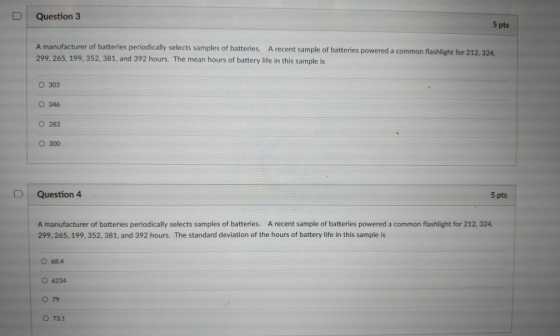 D | Question 3 5 pts A manufacturer of batteries periodically selects samples of batteries. A recent sample of batteries 299, 265, 199, 352, 381, and 392 hours. The mean hours of battery life in this sample is powered a common flashlight for 212, 324, O 303 346 O 283 300 D Question 4 5 pts A manufacturer of batteries periodically selects samples of batteries. A recent sample of batteries powered a common flashlight for 212, 324, 299, 265, 199, 352, 381, and 392 hours. The standard deviation of the hours of battery life in this sample is O 68.4 O 6234 O 79 O 73.1