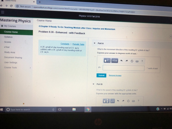 С Not secure l openvellum.ecollegecorn/coursehtm?courseld-14918928&Hepo Sb31865c216681732a 10001 Physics 1410 Fall 2018 tering Physicsougtrbmuvey pode My Courses Ceuretems <Chapter 9 Ready-To-Go Teaching Module after Class. Impulse and Momentum Problem 9.35-Enhanced-with Feedback Course Home Syllabus Scores eText Study Area Document Sharing User Settings Course Tools Part A ConstantsI A 28 g ball of clay traveling east at 3.5 m/s collides with a 35 g bal of clay traveling north at 28 m/s What is the movement direction of the resulting 63 g blob of clay? Express your answer in degrees north of east. north of east Submi PartB what is the speed of the resulting 63 g blob of clay? Express your answer with the appropriate units. O Type here to search