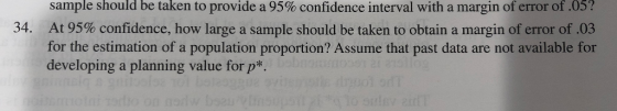 sample should be taken to provide a 95% confidence interval with a margin of error of .05? At 95% confidence, how large a sample should be taken to obtain a margin of error of .03 for the estimation of a population proportion? Assume that past data are not available for developing a planning value for p* 34.